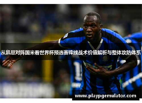 从凯恩对阵国米看世界杯预选赛锋线战术价值解析与整体攻防体系 从凯恩对阵国米看世界杯预选赛锋线战术价值解析与整体攻防体系