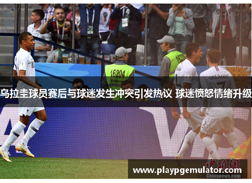 乌拉圭球员赛后与球迷发生冲突引发热议 球迷愤怒情绪升级 乌拉圭球员赛后与球迷发生冲突引发热议 球迷愤怒情绪升级
