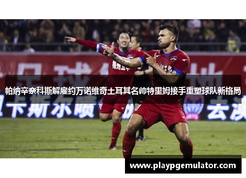 帕纳辛奈科斯解雇约万诺维奇土耳其名帅特里姆接手重塑球队新格局 帕纳辛奈科斯解雇约万诺维奇土耳其名帅特里姆接手重塑球队新格局