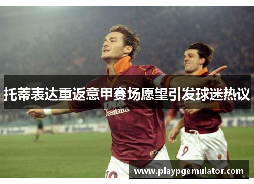 托蒂表达重返意甲赛场愿望引发球迷热议 托蒂表达重返意甲赛场愿望引发球迷热议