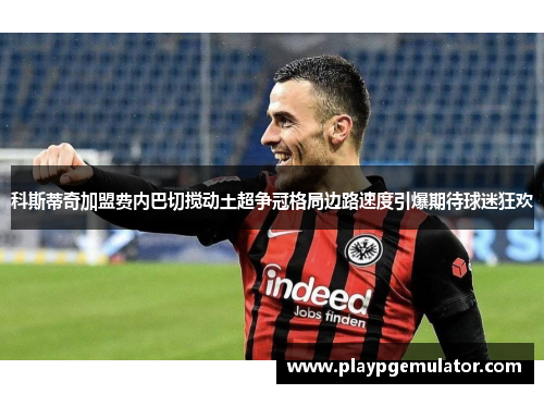 科斯蒂奇加盟费内巴切搅动土超争冠格局边路速度引爆期待球迷狂欢