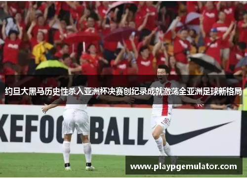 约旦大黑马历史性杀入亚洲杯决赛创纪录成就激荡全亚洲足球新格局 约旦大黑马历史性杀入亚洲杯决赛创纪录成就激荡全亚洲足球新格局