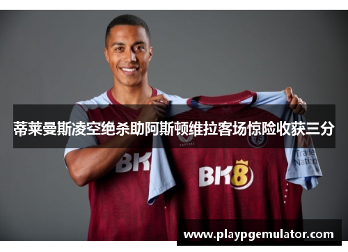 蒂莱曼斯凌空绝杀助阿斯顿维拉客场惊险收获三分