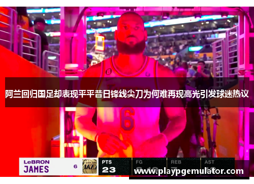 阿兰回归国足却表现平平昔日锋线尖刀为何难再现高光引发球迷热议 阿兰回归国足却表现平平昔日锋线尖刀为何难再现高光引发球迷热议