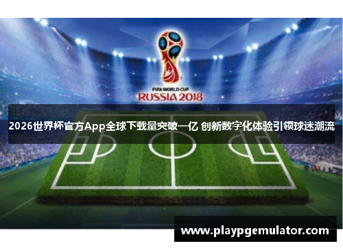 2026世界杯官方App全球下载量突破一亿 创新数字化体验引领球迷潮流